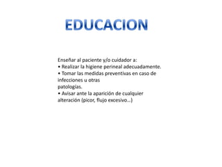 Enseñar al paciente y/o cuidador a:
• Realizar la higiene perineal adecuadamente.
• Tomar las medidas preventivas en caso de
infecciones u otras
patologías.
• Avisar ante la aparición de cualquier
alteración (picor, flujo excesivo…)
 