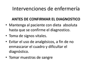Intervenciones de enfermería
ANTES DE CONFIRMAR EL DIAGNOSTICO
• Mantenga al paciente con dieta absoluta
hasta que se confirme el diagnostico.
• Toma de signos vitales.
• Evitar el uso de analgésicos, a fin de no
enmascarar el cuadro y dificultar el
diagnóstico.
• Tomar muestras de sangre
 