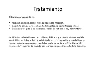 Tratamiento
El tratamiento consiste en:
• Aciclovir, que combate el virus que causa la infección.
• Una dieta principalmente líquida de bebidas no ácidas frescas o frías.
• Un anestésico (lidocaína viscosa) aplicado en la boca si hay dolor intenso.
La lidocaína debe utilizarse con cuidado, debido a que puede eliminar toda la
sensibilidad en la boca. Esto puede interferir con la deglución y puede llevar a
que se presenten quemaduras en la boca o la garganta, o asfixia. Ha habido
informes infrecuentes de muerte por sobredosis o uso indebido de la lidocaína.
 