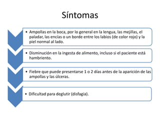 Síntomas
• Ampollas en la boca, por lo general en la lengua, las mejillas, el
paladar, las encías o un borde entre los labios (de color rojo) y la
piel normal al lado.
• Disminución en la ingesta de alimento, incluso si el paciente está
hambriento.
• Fiebre que puede presentarse 1 o 2 días antes de la aparición de las
ampollas y las úlceras.
• Dificultad para deglutir (disfagia).
 