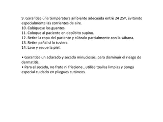 9. Garantice una temperatura ambiente adecuada entre 24 25º, evitando
especialmente las corrientes de aire.
10. Colóquese los guantes
11. Coloque al paciente en decúbito supino.
12. Retire la ropa del paciente y cúbralo parcialmente con la sábana.
13. Retire pañal si lo tuviera
14. Lave y seque la piel.
• Garantice un aclarado y secado minuciosos, para disminuir el riesgo de
dermatitis.
• Para el secado, no frote ni friccione , utilice toallas limpias y ponga
especial cuidado en pliegues cutáneos.
 