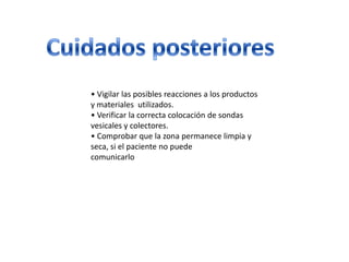 • Vigilar las posibles reacciones a los productos
y materiales utilizados.
• Verificar la correcta colocación de sondas
vesicales y colectores.
• Comprobar que la zona permanece limpia y
seca, si el paciente no puede
comunicarlo
 