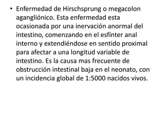 • Enfermedad de Hirschsprung o megacolon
agangliónico. Esta enfermedad esta
ocasionada por una inervación anormal del
intestino, comenzando en el esfínter anal
interno y extendiéndose en sentido proximal
para afectar a una longitud variable de
intestino. Es la causa mas frecuente de
obstrucción intestinal baja en el neonato, con
un incidencia global de 1:5000 nacidos vivos.
 