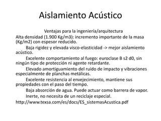 Aislamiento Acústico
               Ventajas para la ingeniería/arquitectura
Alta densidad (1.900 Kg/m3): incremento importante de la masa
(Kg/m2) con espesor reducido.
     Baja rigidez y elevada visco-elasticidad -> mejor aislamiento
acústico.
     Excelente comportamiento al fuego: euroclase B s2 d0, sin
ningún tipo de protección ni agente retardante.
     Elevado amortiguamiento del ruido de impacto y vibraciones
especialmente de planchas metálicas.
     Excelente resistencia al envejecimiento, mantiene sus
propiedades con el paso del tiempo.
     Baja absorción de agua. Puede actuar como barrera de vapor.
     Inerte, no necesita de un reciclaje especial.
http://www.texsa.com/es/docs/ES_sistemasAcustica.pdf
 