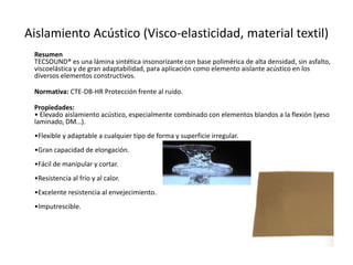 Aislamiento Acústico (Visco-elasticidad, material textil)
 Resumen
 TECSOUND® es una lámina sintética insonorizante con base polimérica de alta densidad, sin asfalto,
 viscoelástica y de gran adaptabilidad, para aplicación como elemento aislante acústico en los
 diversos elementos constructivos.

 Normativa: CTE-DB-HR Protección frente al ruido.

 Propiedades:
 • Elevado aislamiento acústico, especialmente combinado con elementos blandos a la flexión (yeso
 laminado, DM…).
 •Flexible y adaptable a cualquier tipo de forma y superficie irregular.
 •Gran capacidad de elongación.
 •Fácil de manipular y cortar.
 •Resistencia al frío y al calor.
 •Excelente resistencia al envejecimiento.
 •Imputrescible.
 