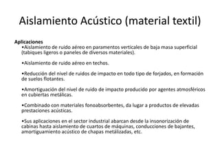 Aislamiento Acústico (material textil)
Aplicaciones
   •Aislamiento de ruido aéreo en paramentos verticales de baja masa superficial
   (tabiques ligeros o paneles de diversos materiales).
   •Aislamiento de ruido aéreo en techos.
   •Reducción del nivel de ruidos de impacto en todo tipo de forjados, en formación
   de suelos flotantes.
   •Amortiguación del nivel de ruido de impacto producido por agentes atmosféricos
   en cubiertas metálicas.
   •Combinado con materiales fonoabsorbentes, da lugar a productos de elevadas
   prestaciones acústicas.
   •Sus aplicaciones en el sector industrial abarcan desde la insonorización de
   cabinas hasta aislamiento de cuartos de máquinas, conducciones de bajantes,
   amortiguamiento acústico de chapas metálizadas, etc.
 