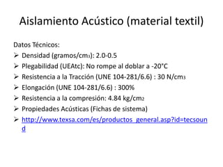 Aislamiento Acústico (material textil)
Datos Técnicos:
 Densidad (gramos/cm3): 2.0-0.5
 Plegabilidad (UEAtc): No rompe al doblar a -20°C
 Resistencia a la Tracción (UNE 104-281/6.6) : 30 N/cm3
 Elongación (UNE 104-281/6.6) : 300%
 Resistencia a la compresión: 4.84 kg/cm2
 Propiedades Acústicas (Fichas de sistema)
 http://www.texsa.com/es/productos_general.asp?id=tecsoun
  d
 