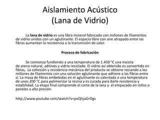 Aislamiento Acústico
                    (Lana de Vidrio)
       La lana de vidrio es una fibra mineral fabricada con millones de filamentos
de vidrio unidos con un aglutinante. El espacio libre con aire atrapado entre las
fibras aumentan la resistencia a la transmisión de calor.

                             Proceso de fabricación

       Se comienza fundiendo a una temperatura de 1.450 °C una mezcla
de arena natural, aditivos y vidrio reciclado. El vidrio así obtenido es convertido en
fibras, La cohesión y resistencia mecánica del producto se obtiene rociando a los
millones de filamentos con una solución aglutinante que adhiere a las fibras entre
sí. La masa de fibras embebidas en el aglutinante es calentada a una temperatura
de unos 200 °C para polimerizar la resina y es curada para darle resistencia y
estabilidad. La etapa final comprende el corte de la lana y el empacado en rollos o
paneles a alta presión.

http://www.youtube.com/watch?v=pvQhjaGrOgs
 