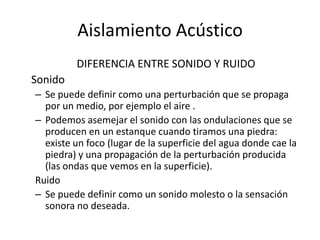 Aislamiento Acústico
         DIFERENCIA ENTRE SONIDO Y RUIDO
Sonido
– Se puede definir como una perturbación que se propaga
  por un medio, por ejemplo el aire .
– Podemos asemejar el sonido con las ondulaciones que se
  producen en un estanque cuando tiramos una piedra:
  existe un foco (lugar de la superficie del agua donde cae la
  piedra) y una propagación de la perturbación producida
  (las ondas que vemos en la superficie).
Ruido
– Se puede definir como un sonido molesto o la sensación
  sonora no deseada.
 