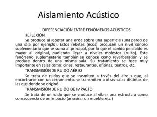 Aislamiento Acústico
                DIFERENCIACIÓN ENTRE FENÓMENOS ACÚSTICOS
      REFLEXIÓN
      Se produce al rebotar una onda sobre una superficie (una pared de
una sala por ejemplo). Estos rebotes (ecos) producen un nivel sonoro
suplementario que se suma al principal, por lo que el sonido percibido es
mayor al original, pudiendo llegar a niveles molestos (ruido). Este
fenómeno suplementario también se conoce como reverberación y se
produce dentro de una misma sala. Su tratamiento se hace muy
importante en salas como: cines, restaurantes, oficinas, teatros, etc.
      TRANSMISIÓN DE RUIDO AÉREO
      Se trata de ruidos que se trasmiten a través del aire y que, al
encontrarse con un cerramiento, se transmiten a otras salas distintas de
las que donde se originó.
      TRANSMISIÓN DE RUIDO DE IMPACTO
      Se trata de un ruido que se produce al vibrar una estructura como
consecuencia de un impacto (arrastrar un mueble, etc )
 