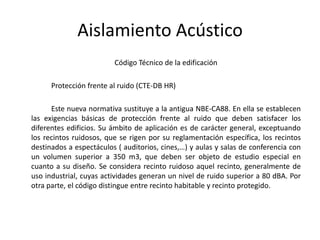 Aislamiento Acústico
                         Código Técnico de la edificación

      Protección frente al ruido (CTE-DB HR)

      Este nueva normativa sustituye a la antigua NBE-CA88. En ella se establecen
las exigencias básicas de protección frente al ruido que deben satisfacer los
diferentes edificios. Su ámbito de aplicación es de carácter general, exceptuando
los recintos ruidosos, que se rigen por su reglamentación específica, los recintos
destinados a espectáculos ( auditorios, cines,…) y aulas y salas de conferencia con
un volumen superior a 350 m3, que deben ser objeto de estudio especial en
cuanto a su diseño. Se considera recinto ruidoso aquel recinto, generalmente de
uso industrial, cuyas actividades generan un nivel de ruido superior a 80 dBA. Por
otra parte, el código distingue entre recinto habitable y recinto protegido.
 