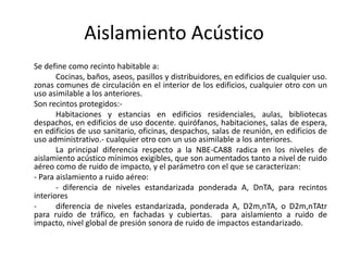 Aislamiento Acústico
Se define como recinto habitable a:
       Cocinas, baños, aseos, pasillos y distribuidores, en edificios de cualquier uso.
zonas comunes de circulación en el interior de los edificios, cualquier otro con un
uso asimilable a los anteriores.
Son recintos protegidos:-
       Habitaciones y estancias en edificios residenciales, aulas, bibliotecas
despachos, en edificios de uso docente. quirófanos, habitaciones, salas de espera,
en edificios de uso sanitario, oficinas, despachos, salas de reunión, en edificios de
uso administrativo.- cualquier otro con un uso asimilable a los anteriores.
       La principal diferencia respecto a la NBE-CA88 radica en los niveles de
aislamiento acústico mínimos exigibles, que son aumentados tanto a nivel de ruido
aéreo como de ruido de impacto, y el parámetro con el que se caracterizan:
- Para aislamiento a ruido aéreo:
       - diferencia de niveles estandarizada ponderada A, DnTA, para recintos
interiores
-      diferencia de niveles estandarizada, ponderada A, D2m,nTA, o D2m,nTAtr
para ruido de tráfico, en fachadas y cubiertas. para aislamiento a ruido de
impacto, nivel global de presión sonora de ruido de impactos estandarizado.
 