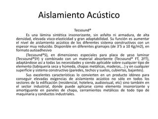 Aislamiento Acústico
                                     Tecsound®
      Es una lámina sintética insonorizante, sin asfalto ni armadura, de alta
densidad, elevada visco-elasticidad y gran adaptabilidad. Su función es aumentar
el nivel de aislamiento acústico de los diferentes sistema constructivos con un
espesor muy reducido. Disponible en diferentes gramajes (de 3’5 a 10 Kg/m2), en
formato autoadhesivo
      (Tecsound®S), en dimensiones especiales para placa de yeso laminar
(Tecsound®SY) y combinado con un material absorbente (Tecsound® FT, 2FT),
adaptándose así a todas las necesidades y siendo aplicable sobre cualquier tipo de
elemento (tabiquería seca y húmeda, chapas metálicas, maderas,…) y en cualquier
superficie y sistema constructivo (paredes, techos y suelos, cubiertas, bajantes).
      Sus excelentes características lo convierten en un producto idóneo para
conseguir elevadas exigencias de aislamiento acústico no sólo en todos los
sectores de la edificación (residencial, hotelera, audiovisual, etc) sino también en
el sector industrial, donde puede aplicarse como elemento insonorizante y
amortiguante en paneles de chapa, cerramientos metálicos de todo tipo de
maquinaria y conductos industriales.
 