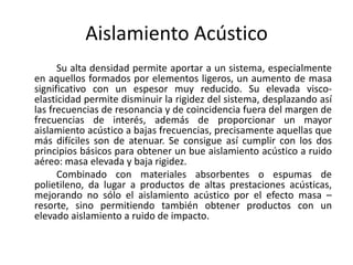 Aislamiento Acústico
      Su alta densidad permite aportar a un sistema, especialmente
en aquellos formados por elementos ligeros, un aumento de masa
significativo con un espesor muy reducido. Su elevada visco-
elasticidad permite disminuir la rigidez del sistema, desplazando así
las frecuencias de resonancia y de coincidencia fuera del margen de
frecuencias de interés, además de proporcionar un mayor
aislamiento acústico a bajas frecuencias, precisamente aquellas que
más difíciles son de atenuar. Se consigue así cumplir con los dos
principios básicos para obtener un bue aislamiento acústico a ruido
aéreo: masa elevada y baja rigidez.
      Combinado con materiales absorbentes o espumas de
polietileno, da lugar a productos de altas prestaciones acústicas,
mejorando no sólo el aislamiento acústico por el efecto masa –
resorte, sino permitiendo también obtener productos con un
elevado aislamiento a ruido de impacto.
 