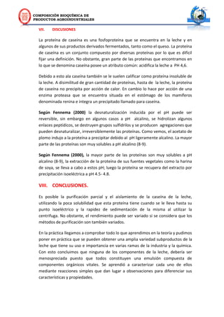 COMPOSICIÓN BIOQUÍMICA DE
PRODUCTOS AGROINDUSTRIALES
VII. DISCUSIONES
La proteína de caseína es una fosfoproteína que se encuentra en la leche y en
algunos de sus productos derivados fermentados, tanto como el queso. La proteína
de caseína es un conjunto compuesto por diversas proteínas por lo que es difícil
fijar una definición. No obstante, gran parte de las proteínas que encontramos en
lo que se denomina caseína posee un atributo común: acidifica la leche a PH 4,6.
Debido a esto ala caseína también se le suelen calificar como proteína insoluble de
la leche. A disimilitud de gran cantidad de proteínas, hasta de la leche, la proteína
de caseína no precipita por acción de calor. En cambio lo hace por acción de una
enzima proteasa que se encuentra situada en el estómago de los mamíferos
denominada renina e integra un precipitado llamado para caseína.
Según Fennema (2000) la desnaturalización inducida por el pH puede ser
reversible, sin embargo en algunos casos a pH alcalino, se hidrolizan algunos
enlaces peptídicos, se destruyen grupos sulfidrilos y se producen agregaciones que
pueden desnaturalizar, irreversiblemente las proteínas. Como vemos, el acetato de
plomo indujo a la proteína a precipitar debido al pH ligeramente alcalino. La mayor
parte de las proteínas son muy solubles a pH alcalino (8-9).
Según Fennema (2000), la mayor parte de las proteínas son muy solubles a pH
alcalino (8-9), la extracción de la proteína de sus fuentes vegetales como la harina
de soya, se lleva a cabo a estos pH; luego la proteína se recupera del extracto por
precipitación isoeléctrica a pH 4.5- 4.8.
VIII. CONCLUSIONES.
Es posible la purificación parcial y el aislamiento de la caseína de la leche,
utilizando la poca solubilidad que esta proteína tiene cuando se le lleva hasta su
punto isoeléctrico y la rapidez de sedimentación de la misma al utilizar la
centrifuga. No obstante, el rendimiento puede ser variado si se considera que los
métodos de purificación son también variados.
En la práctica llegamos a comprobar todo lo que aprendimos en la teoría y pudimos
poner en práctica que se pueden obtener una amplia variedad subproductos de la
leche que tiene su uso e importancia en varias ramas de la industria y la química.
Con esto concluimos que ninguna de los componentes de la leche, debería ser
menospreciada puesto que todos constituyen una emulsión compuesta de
componentes orgánicos vitales. Se aprendió a caracterizar cada uno de ellos
mediante reacciones simples que dan lugar a observaciones para diferenciar sus
características y propiedades.
 