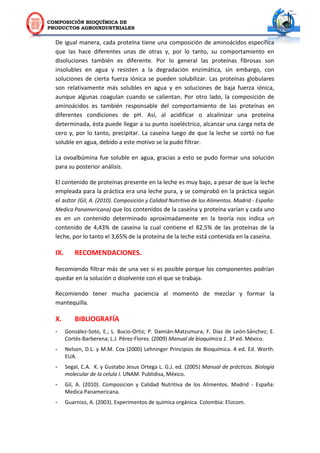 COMPOSICIÓN BIOQUÍMICA DE
PRODUCTOS AGROINDUSTRIALES
De igual manera, cada proteína tiene una composición de aminoácidos específica
que las hace diferentes unas de otras y, por lo tanto, su comportamiento en
disoluciones también es diferente. Por lo general las proteínas fibrosas son
insolubles en agua y resisten a la degradación enzimática, sin embargo, con
soluciones de cierta fuerza iónica se pueden solubilizar. Las proteínas globulares
son relativamente más solubles en agua y en soluciones de baja fuerza iónica,
aunque algunas coagulan cuando se calientan. Por otro lado, la composición de
aminoácidos es también responsable del comportamiento de las proteínas en
diferentes condiciones de pH. Así, al acidificar o alcalinizar una proteína
determinada, ésta puede llegar a su punto isoeléctrico, alcanzar una carga neta de
cero y, por lo tanto, precipitar. La caseína luego de que la leche se cortó no fue
soluble en agua, debido a este motivo se la pudo filtrar.
La ovoalbúmina fue soluble en agua, gracias a esto se pudo formar una solución
para su posterior análisis.
El contenido de proteínas presente en la leche es muy bajo, a pesar de que la leche
empleada para la práctica era una leche pura, y se comprobó en la práctica según
el autor (Gil, A. (2010). Composición y Calidad Nutritiva de los Alimentos. Madrid - España:
Medica Panamericana) que los contenidos de la caseína y proteína varían y cada uno
es en un contenido determinado aproximadamente en la teoría nos indica un
contenido de 4,43% de caseína la cual contiene el 82,5% de las proteínas de la
leche, por lo tanto el 3,65% de la proteína de la leche está contenida en la caseína.
IX. RECOMENDACIONES.
Recomiendo filtrar más de una vez si es posible porque los componentes podrían
quedar en la solución o disolvente con el que se trabaja.
Recomiendo tener mucha paciencia al momento de mezclar y formar la
mantequilla.
X. BIBLIOGRAFÍA
- González-Soto, E.; L. Bucio-Ortiz; P. Damián-Matzumura; F. Díaz de León-Sánchez; E.
Cortés-Barberena; L.J. Pérez-Flores. (2009) Manual de bioquímica 1. 3ª ed. México.
- Nelson, D.L. y M.M. Cox (2000) Lehninger Principios de Bioquímica. 4 ed. Ed. Worth.
EUA.
- Segal, C.A. K. y Gustabo Jesus Ortega L. G.J. ed. (2005) Manual de prácticas. Biología
molecular de la celula I. UNAM. Publidisa, México.
- Gil, A. (2010). Composicion y Calidad Nutritiva de los Alimentos. Madrid - España:
Medica Panamericana.
- Guarnizo, A. (2003). Experimentos de química orgánica. Colombia: Elizcom.
 