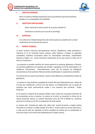 COMPOSICIÓN BIOQUÍMICA DE
PRODUCTOS AGROINDUSTRIALES
I. OBJETIVO GENERAL
Poner en práctica métodos bioquímicos para la purificación parcial de proteínas,
basados en sus propiedades de solubilidad.
II. OBJETIVOS PARTICULARES
- Aislar caseína de la leche a partir de su punto isoeléctrico.
- Familiarizar al alumno con el uso de la centrifuga.
III. HIPÓTESIS
Si se utilizan los métodos bioquímicos de manera precisa es posible tener un buen
rendimiento en la extracción de caseína.
IV. MARCO TEORICO.
La leche contiene vitaminas (principalmente tiamina, ribloflavinas, ácido pantotéico y
vitaminas A, D, K), minerales (calcio, potasio, sodio, fósforos y metales en pequeñas
cantidades), proteínas (incluyendo todos los aminoácidos esenciales), carbohidratos
(lactosa) y lípidos. Los únicos elementos importantes de los que carece la leche son el
hierro y la vitamina c.
Las proteínas se pueden clasificar de manera general en proteínas globulares y fibrosas.
Las proteínas globulares son aquellas que tienden a agregarse en forma esferoidales y no
establecen interacciones intermoleculares como son los puentes de hidrógenos
(características de las proteínas fibrosas) siendo solubilizadas en suspensiones coloidales.
En la leche hay tres clases de proteínas: caseína, lacto albúminas y lactolobulinas (todas las
globulares).
La caseína es unas proteínas conjugada de la leche del tipo fosfoproteínas que separa de
la leche por acidificación y forma una más blanca. Las fosfoproteínas son un grupo de
proteínas que están químicamente unidas a una sustancia que contienen ácidos
fosfóricos.
En la caseína la mayoría de los grupos fosfatos están unidos por los grupos hidroxilos de
los aminoácidos serina y treonina. La caseína en la leche se encuentra en forma de sal
cálcica (caseinato cálcico). La caseína representa cerca del 77% al 82%de las proteínas
presente en la leche y el 2,7% en composición de leche líquida.
La caseína está formada por alpha (s1), alpha (s2)- caseína B-caseína, y kappa caseína
formando una miscela o unidad soluble. Ni la alfa ni la beta caseína a las dos anteriores o
a cada una de ellas por separado se forma complejo de caseína que es solubilizado en
forma de micela. Esta micela está estabilizada por la kappa caseína.
 
