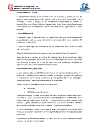 COMPOSICIÓN BIOQUÍMICA DE
PRODUCTOS AGROINDUSTRIALES
PRECIPITACÍON DE CASEÍNA
Es ampliamente conocido que la caseína puede ser coagulada y precipitada para dar
producto como queso, yogur, kefi, cuajada, nata o leche agria (buttermilk) y otros
derivados. La caseína se precipita por dos procedimientos: acidificación que protón a los
grupos fosfato (y otros) que solubilizan ala caseína k y acción de un enzima llamado cuajo
animal (rennet) que descompone un pequeño trozo de la caseína k precipitando la micela
completa.
PRECIPITACÍON ÁCIDA
En alimentos como el yogur se produce la precipitación parcial de la caseína porque los
grupos ácidos se protonan y dejan de repelerse las micelas debido a una bajada de PH
causada por el ácido láctico.
El proceso tiene lugar con cualquier ácido. La precipitación con clorhídrico puede
representarse así:
Esta precipitación tiene lugar con cualquier ácido que baje el PH por debajo de 5,5.
Dependiendo de la cantidad y fortaleza del ácido agregado, la precipitación es más o
menos drástica y completa, dando productos de consistencia pastosa, como la leche ácida,
o en forma de gel, como en el caso de yogur hasta una precipitación completa con
separación del suero si se emplea clorhídrico en caliente.
PRECIPITACIÓN POR CUAJO ANIMAL
En este caso se produce una hidrólisis enzimática de las caseínas. El proceso, entre otras
diferencia, es más lento ya que la enzima tarda varios minutos u horas en hacer efecto. En
el cuajo se usan enzimas como la quimosina que se pueden obtener del estómago de
rumiantes jóvenes. Esta quimosina es específica de la caseína k.
En este proceso la caseína k se rompe en sus dos partes:
 La hidrófila.
 La hidrófoba: para-k-caseína.
La quimosina rompe el enlace que une esas dos partes liberándose un péptido al suero y
quedándose la para k- caseína en la miscela. Como el péptido era la parte hidrófila donde
estaban los grupos ácidos, ahora se pierden y ya no se repelen las micelas, precipitando las
caseínas. La parte hidrófoba que queda interacciona unas micelas con otras y también
aumenta el enlace fosfato formándose el coágulo y precipitando el caseinato.
El cuajo obtenido es la cuajada. Si se corta y se le deja soltar el suero, se obtiene el queso
fresco. Los quesos comerciales son este mismo productos con diferentes tipos de salado y
maduración.
Las diferencias entre queso responden a la forma de tratar la pasta cuajada (en caliente,
prensado y cociendo) y la maduración.
 