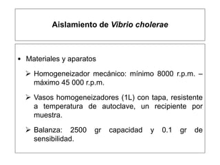 Aislamiento de Vibrio cholerae
• Materiales y aparatos
 Homogeneizador mecánico: mínimo 8000 r.p.m. –
máximo 45 000 r.p.m.
 Vasos homogeneizadores (1L) con tapa, resistente
a temperatura de autoclave, un recipiente por
muestra.
 Balanza: 2500 gr capacidad y 0.1 gr de
sensibilidad.
 