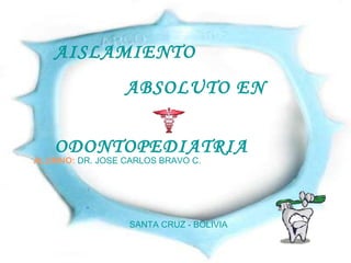 AISLAMIENTO ABSOLUTO EN ODONTOPEDIATRIA ALUMNO:   DR. JOSE CARLOS BRAVO C. SANTA CRUZ - BOLIVIA 