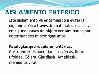 AISLAMIENTO ENTERICO
Este aislamiento va encaminado a evitar la
digeminación a través de materiales fecales y
en algunos casos de objeto contaminados por
determinados microorganismos.
Patologías que requieren entéricas
Gastroenteritis bacterianas o víricas, fiebre
tifoidea, Cólera, Giardiasis, Amebiasis,
meningitis viral.
 
