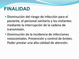 FINALIDAD
 Disminución del riesgo de infección para el
paciente, el personal sanitario y los visitantes
mediante la interrupción de la cadena de
transmisión.
 Disminución de la incidencia de infecciones
nosocomiales. Prevención y control de brotes.
Poder prestar una alta calidad de atención.
 