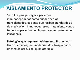 AISLAMIENTO PROTECTOR
Se utiliza para proteger a pacientes
inmunodeprimidos como pueden ser los
transplantados, paciente que reciben grandes dosis
de medicación. Inmunodepresora(tratamiento contra
tumores), pacientes con leucemia o las personas con
leucopenia.
Patologías que requieren Aislamiento Protectivo:
Gran quemados, inmunodeprimidos, trasplantados
de medula ósea, sida, quimioterapia.
 