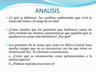 ANALISIS 
 ¿A qué se debieron los cambios ambientales que vivió la 
ranita del relato a lo largo de su vida? 
 ¿Creen ustedes que los parientes que habitaron zonas de 
selva tendrán las mismas características que aquellos que se 
quedaron en zonas más desérticas? ¿Por qué? 
 Los parientes de la ranita que viven en África Central hace 
mucho tiempo que no se encuentran con los que viven en 
América del Sur. Si volviesen a encontrarse, 
a. ¿Creen que se reconocerían como pertenecientes a la 
misma especie? 
b. ¿Podrían reproducirse entre sí? 
 