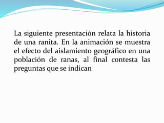 La siguiente presentación relata la historia 
de una ranita. En la animación se muestra 
el efecto del aislamiento geográfico en una 
población de ranas, al final contesta las 
preguntas que se indican 
 