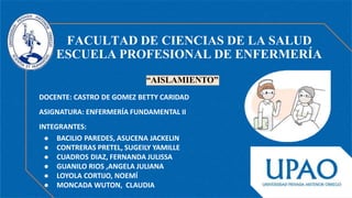 DOCENTE: CASTRO DE GOMEZ BETTY CARIDAD
ASIGNATURA: ENFERMERÍA FUNDAMENTAL II
INTEGRANTES:
● BACILIO PAREDES, ASUCENA JACKELIN
● CONTRERAS PRETEL, SUGEILY YAMILLE
● CUADROS DIAZ, FERNANDA JULISSA
● GUANILO RIOS ,ANGELA JULIANA
● LOYOLA CORTIJO, NOEMÍ
● MONCADA WUTON, CLAUDIA
FACULTAD DE CIENCIAS DE LA SALUD
ESCUELA PROFESIONAL DE ENFERMERÍA
“AISLAMIENTO”
 