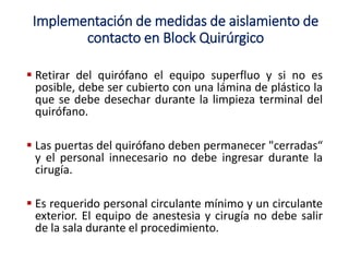  Retirar del quirófano el equipo superfluo y si no es
posible, debe ser cubierto con una lámina de plástico la
que se debe desechar durante la limpieza terminal del
quirófano.
 Las puertas del quirófano deben permanecer "cerradas“
y el personal innecesario no debe ingresar durante la
cirugía.
 Es requerido personal circulante mínimo y un circulante
exterior. El equipo de anestesia y cirugía no debe salir
de la sala durante el procedimiento.
Implementación de medidas de aislamiento de
contacto en Block Quirúrgico
 