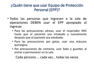 ¿Quién tiene que usar Equipo de Protección
Personal (EPP)?
• Todas las personas que ingresen a la sala de
operaciones DEBEN usar el EPP apropiado al
ingresar.
• Para las precauciones aéreas, usar el respirador N95
hasta que el paciente sea intubado y nuevamente
después que el paciente sea extubado.
• Para las precauciones por gotas, usar una máscara
quirúrgica.
• Por precauciones de contacto, usar bata y guantes al
entrar o permanecer en la sala
Cada persona ... cada vez… todas las veces
 