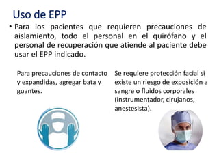 Uso de EPP
• Para los pacientes que requieren precauciones de
aislamiento, todo el personal en el quirófano y el
personal de recuperación que atiende al paciente debe
usar el EPP indicado.
Para precauciones de contacto
y expandidas, agregar bata y
guantes.
Se requiere protección facial si
existe un riesgo de exposición a
sangre o fluidos corporales
(instrumentador, cirujanos,
anestesista).
 