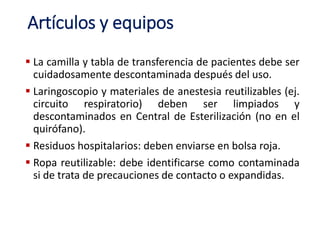 Artículos y equipos
 La camilla y tabla de transferencia de pacientes debe ser
cuidadosamente descontaminada después del uso.
 Laringoscopio y materiales de anestesia reutilizables (ej.
circuito respiratorio) deben ser limpiados y
descontaminados en Central de Esterilización (no en el
quirófano).
 Residuos hospitalarios: deben enviarse en bolsa roja.
 Ropa reutilizable: debe identificarse como contaminada
si de trata de precauciones de contacto o expandidas.
 