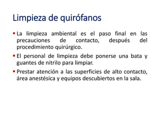 Limpieza de quirófanos
 La limpieza ambiental es el paso final en las
precauciones de contacto, después del
procedimiento quirúrgico.
 El personal de limpieza debe ponerse una bata y
guantes de nitrilo para limpiar.
 Prestar atención a las superficies de alto contacto,
área anestésica y equipos descubiertos en la sala.
 
