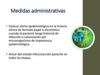 Medidas administrativas
• Colocar alerta epidemiológica en la historia
clínica de formato papel o electrónica
cuando el paciente tenga historial de
infección o colonización por
microorganismo de importancia
epidemiológica.
• Avisar del estado infeccioso del paciente en
todas las etapas.
 