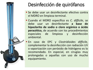Desinfección de quirófanos
 Se debe usar un desinfectante efectivo contra
el MDRO en limpieza terminal.
 Cuando el MDRO específico es C. difficile, se
debe usar un desinfectante a base de
hipoclorito de sodio o cloro orgánico o ácido
peracético, de acuerdo con los procedimientos
especiales de limpieza y desinfección
ambiental.
 En caso de EPC y Clostridioides difficile,
complementar la desinfección con radiación UV
o vaporización con peróxido de hidrógeno es lo
recomendado. En especial, en cirugías muy
prolongadas o aquellas con uso de mucho
equipamiento.
 