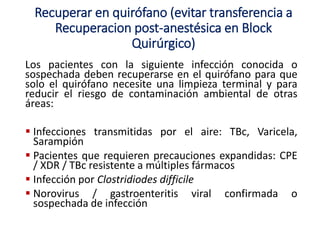 Recuperar en quirófano (evitar transferencia a
Recuperacion post-anestésica en Block
Quirúrgico)
Los pacientes con la siguiente infección conocida o
sospechada deben recuperarse en el quirófano para que
solo el quirófano necesite una limpieza terminal y para
reducir el riesgo de contaminación ambiental de otras
áreas:
 Infecciones transmitidas por el aire: TBc, Varicela,
Sarampión
 Pacientes que requieren precauciones expandidas: CPE
/ XDR / TBc resistente a múltiples fármacos
 Infección por Clostridiodes difficile
 Norovirus / gastroenteritis viral confirmada o
sospechada de infección
 