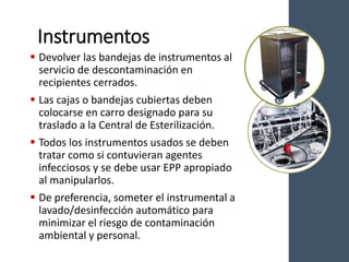 Instrumentos
 Devolver las bandejas de instrumentos al
servicio de descontaminación en
recipientes cerrados.
 Las cajas o bandejas cubiertas deben
colocarse en carro designado para su
traslado a la Central de Esterilización.
 Todos los instrumentos usados se deben
tratar como si contuvieran agentes
infecciosos y se debe usar EPP apropiado
al manipularlos.
 De preferencia, someter el instrumental a
lavado/desinfección automático para
minimizar el riesgo de contaminación
ambiental y personal.
 