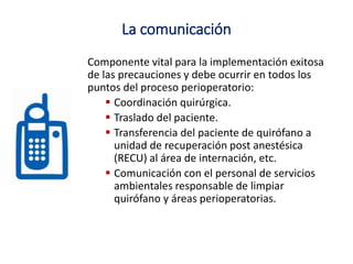 La comunicación
Componente vital para la implementación exitosa
de las precauciones y debe ocurrir en todos los
puntos del proceso perioperatorio:
 Coordinación quirúrgica.
 Traslado del paciente.
 Transferencia del paciente de quirófano a
unidad de recuperación post anestésica
(RECU) al área de internación, etc.
 Comunicación con el personal de servicios
ambientales responsable de limpiar
quirófano y áreas perioperatorias.
 