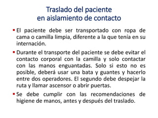 Traslado del paciente
en aislamiento de contacto
 El paciente debe ser transportado con ropa de
cama o camilla limpia, diferente a la que tenía en su
internación.
 Durante el transporte del paciente se debe evitar el
contacto corporal con la camilla y solo contactar
con las manos enguantadas. Solo si esto no es
posible, deberá usar una bata y guantes y hacerlo
entre dos operadores. El segundo debe despejar la
ruta y llamar ascensor o abrir puertas.
 Se debe cumplir con las recomendaciones de
higiene de manos, antes y después del traslado.
 