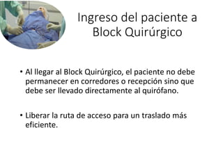 Ingreso del paciente a
Block Quirúrgico
• Al llegar al Block Quirúrgico, el paciente no debe
permanecer en corredores o recepción sino que
debe ser llevado directamente al quirófano.
• Liberar la ruta de acceso para un traslado más
eficiente.
 