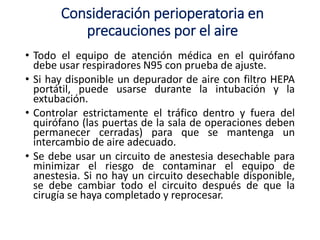 Consideración perioperatoria en
precauciones por el aire
• Todo el equipo de atención médica en el quirófano
debe usar respiradores N95 con prueba de ajuste.
• Si hay disponible un depurador de aire con filtro HEPA
portátil, puede usarse durante la intubación y la
extubación.
• Controlar estrictamente el tráfico dentro y fuera del
quirófano (las puertas de la sala de operaciones deben
permanecer cerradas) para que se mantenga un
intercambio de aire adecuado.
• Se debe usar un circuito de anestesia desechable para
minimizar el riesgo de contaminar el equipo de
anestesia. Si no hay un circuito desechable disponible,
se debe cambiar todo el circuito después de que la
cirugía se haya completado y reprocesar.
 