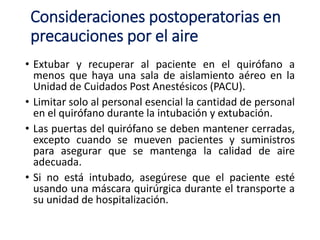 Consideraciones postoperatorias en
precauciones por el aire
• Extubar y recuperar al paciente en el quirófano a
menos que haya una sala de aislamiento aéreo en la
Unidad de Cuidados Post Anestésicos (PACU).
• Limitar solo al personal esencial la cantidad de personal
en el quirófano durante la intubación y extubación.
• Las puertas del quirófano se deben mantener cerradas,
excepto cuando se mueven pacientes y suministros
para asegurar que se mantenga la calidad de aire
adecuada.
• Si no está intubado, asegúrese que el paciente esté
usando una máscara quirúrgica durante el transporte a
su unidad de hospitalización.
 