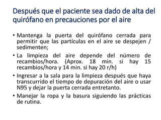 Después que el paciente sea dado de alta del
quirófano en precauciones por el aire
• Mantenga la puerta del quirófano cerrada para
permitir que las partículas en el aire se despejen /
sedimenten;
• La limpieza del aire depende del número de
recambios/hora. (Aprox. 18 min. si hay 15
recambios/hora y 14 min. si hay 20 r/h)
• Ingresar a la sala para la limpieza después que haya
transcurrido el tiempo de depuración del aire o usar
N95 y dejar la puerta cerrada entretanto.
• Manejar la ropa y la basura siguiendo las prácticas
de rutina.
 