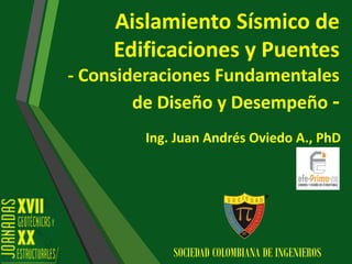 Aislamiento Sísmico de
Edificaciones y Puentes
- Consideraciones Fundamentales
de Diseño y Desempeño -
Ing. Juan Andrés Oviedo A., PhD
SOCIEDAD COLOMBIANA DE INGENIEROS
 