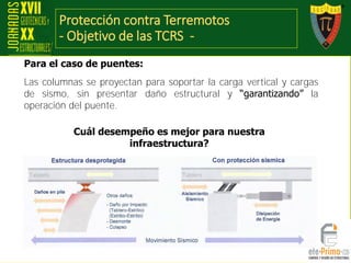 Protección contra Terremotos
- Objetivo de las TCRS -
Las columnas se proyectan para soportar la carga vertical y cargas
de sismo, sin presentar daño estructural y “garantizando” la
operación del puente.
Cuál desempeño es mejor para nuestra
infraestructura?
Para el caso de puentes:
 
