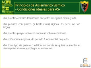 Principios de Aislamiento Sísmico
- Condiciones ideales para AS-
•En puentes/edificios localizados en suelos de rigidez media y alta.
•En puentes con pilares (subestructura) rígidos. Es decir, no tan
largos.
•En puentes proyectados con superestructuras continuas.
•En edificaciones rígidas, de periodo fundamental pequeño.
•En todo tipo de puente o edificación donde se quiera aumentar el
desempeño sísmico y proteger su operación.
 