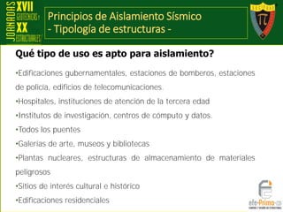 Principios de Aislamiento Sísmico
- Tipología de estructuras -
•Edificaciones gubernamentales, estaciones de bomberos, estaciones
de policía, edificios de telecomunicaciones.
•Hospitales, instituciones de atención de la tercera edad
•Institutos de investigación, centros de cómputo y datos.
•Todos los puentes
•Galerías de arte, museos y bibliotecas
•Plantas nucleares, estructuras de almacenamiento de materiales
peligrosos
•Sitios de interés cultural e histórico
•Edificaciones residenciales
Qué tipo de uso es apto para aislamiento?
 