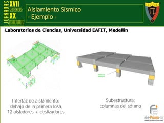 Aislamiento Sísmico
- Ejemplo -
Laboratorios de Ciencias, Universidad EAFIT, Medellín
Interfaz de aislamiento:
debajo de la primera losa
12 aisladores + deslizadores
Subestructura:
columnas del sótano
 